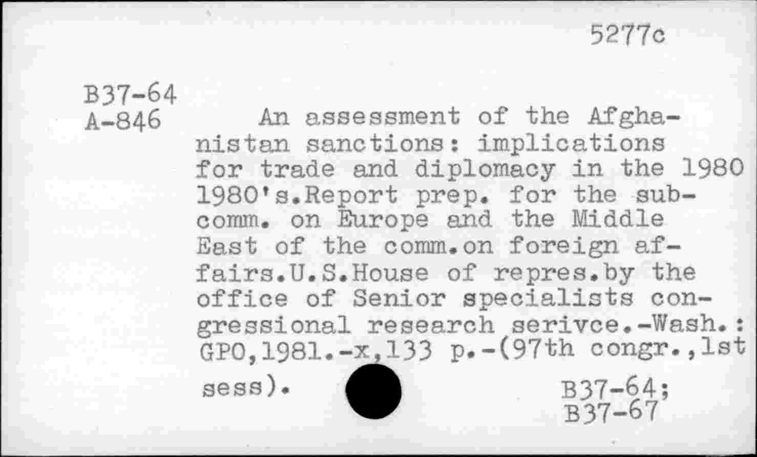 ﻿5277c
B37-64
A-846 An assessment of the Afghanistan sanctions: implications for trade and diplomacy in the 1980 1980’s.Report prep, for the subcomm. on Europe and the Middle East of the comm.on foreign affairs.U. S.House of repres.by the office of Senior specialists congressional research serivce.-Wash.: GPO,1981.-x,133 p.-(97th congr.,lst sess).	B37-64;
B37-67